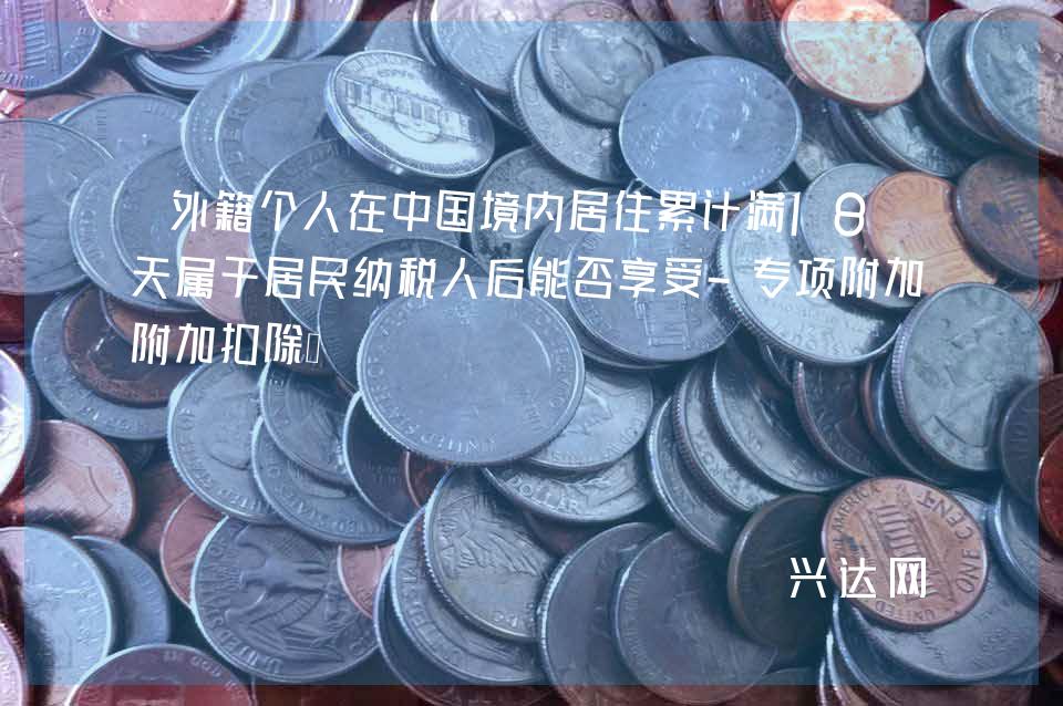 外籍个人在中国境内居住累计满183天属于居民纳税人后能否享受-专项附加扣除？ 