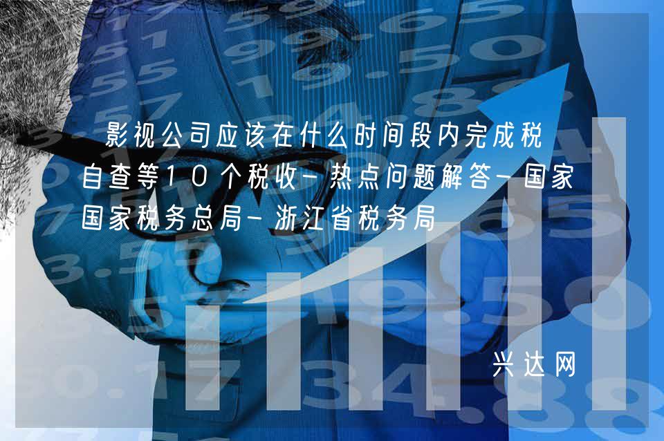 影视公司应该在什么时间段内完成税务自查等10个税收-热点问题解答-税务总局-浙江省税务局 