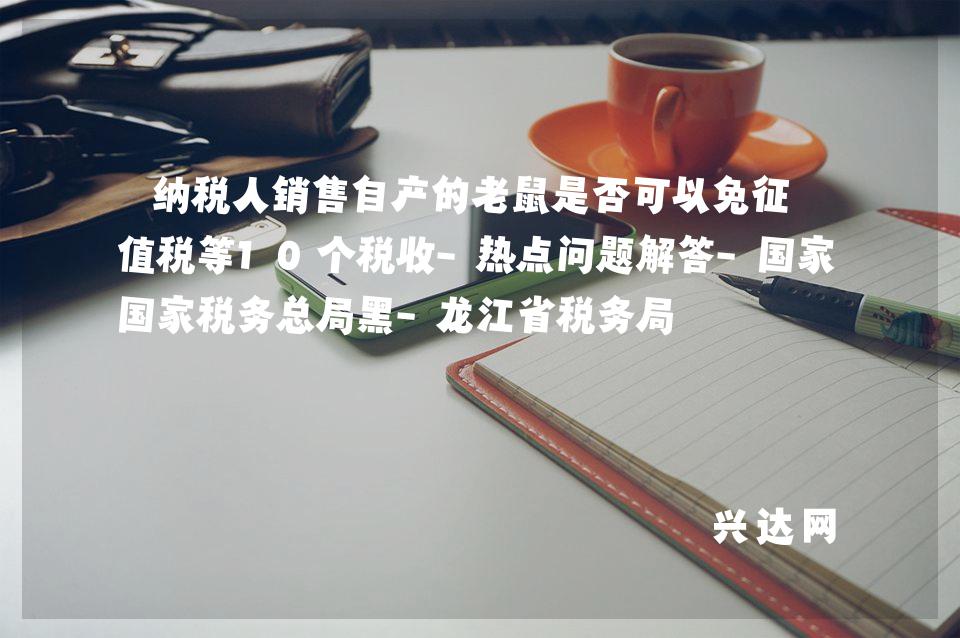 纳税人销售自产的老鼠是否可以免征增值税等10个税收-热点问题解答-税务总局黑-龙江省税务局 