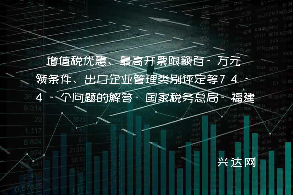 增值税优惠、高开票限额百-万元申领条件、出口企业管理类别评定等74-个问题的解答-税务总局-福建省税务局 