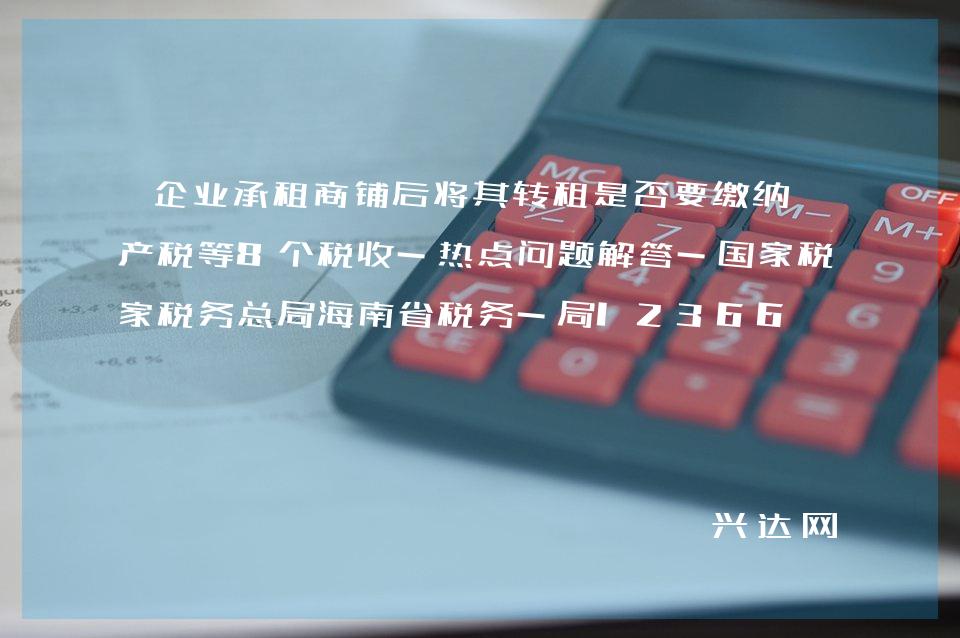 企业承租商铺后将其转租是否要缴纳房产税等8个税收-热点问题解答-税务总局海南省税务-局12366 