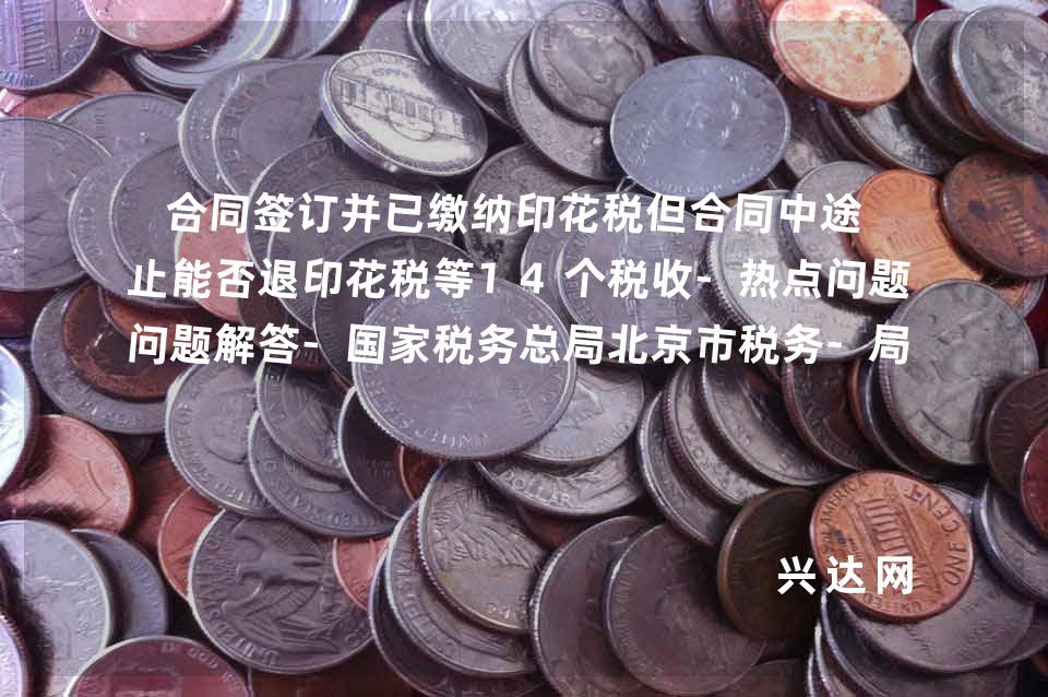 合同签订并已缴纳印花税但合同中途终止能否退印花税等14个税收-热点问题解答-税务总局北京市税务-局12366 