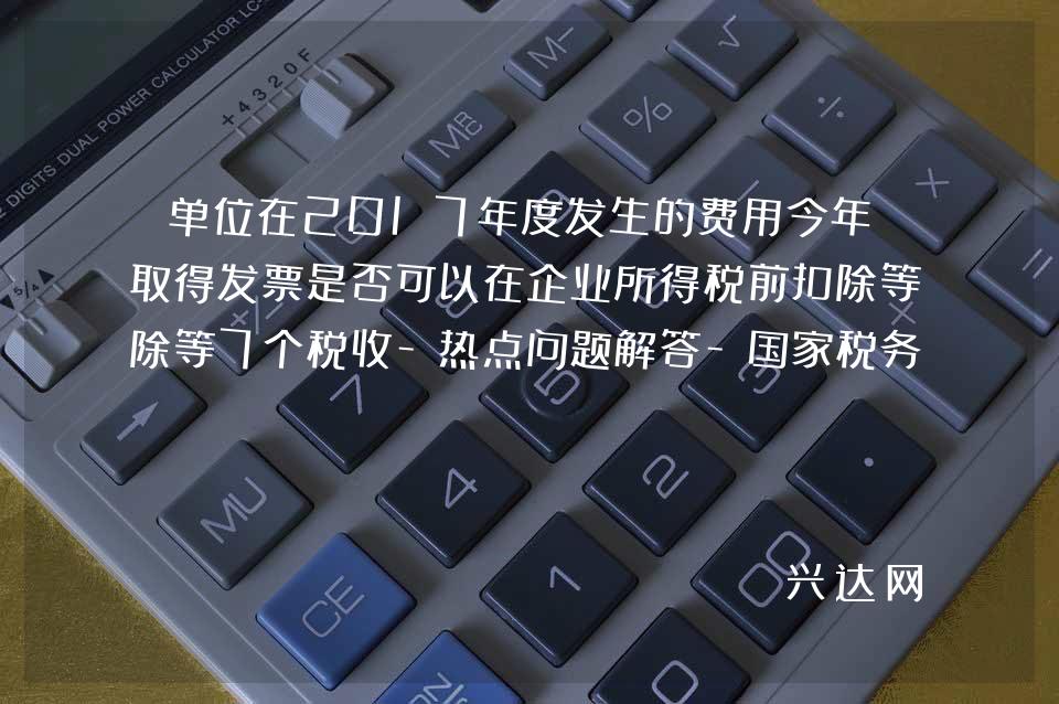 单位在2017年度发生的费用今年才取得发票是否可以在企业所得税前扣除等7个税收-热点问题解答-税务总-局12366 