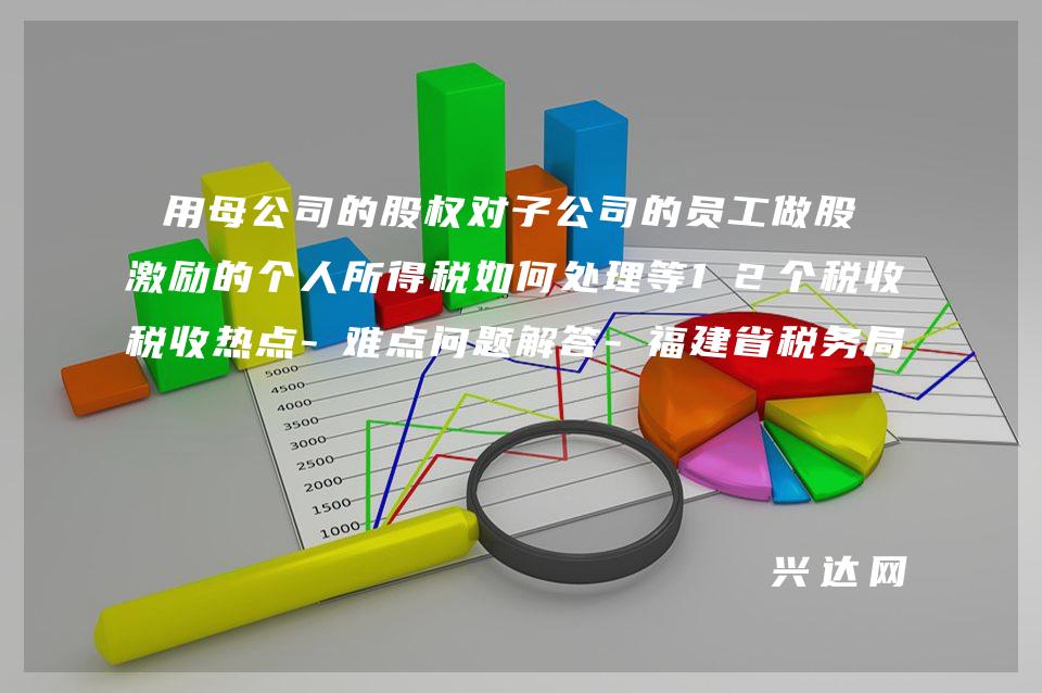 用母公司的股权对子公司的员工做股权激励的个人所得税如何处理等12个税收热点-难点问题解答-福建省税务局8-月12366 