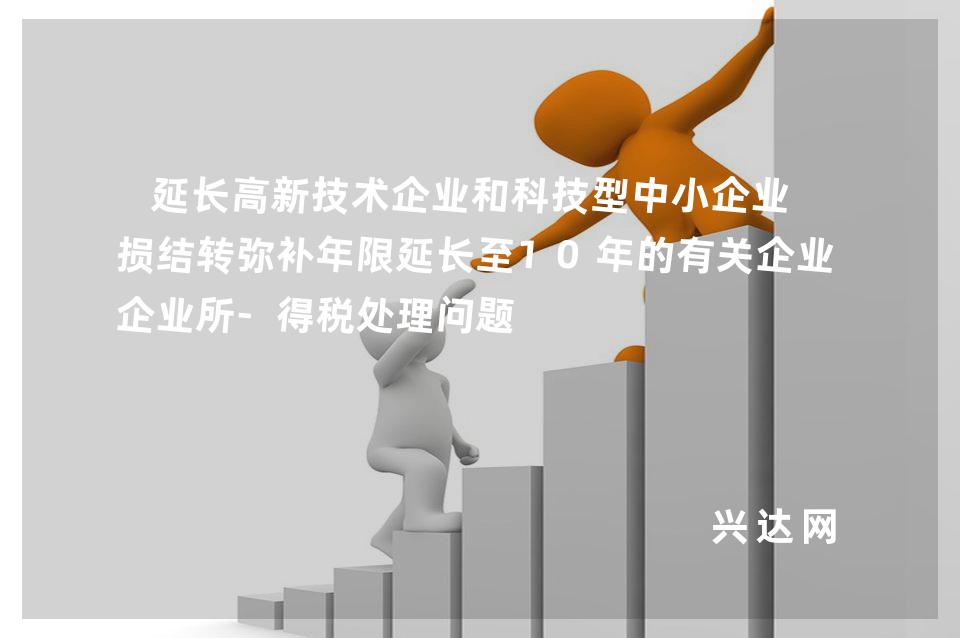 延长高新技术企业和科技型中小企业亏损结转弥补年限延长至10年的有关企业所-得税处理问题 