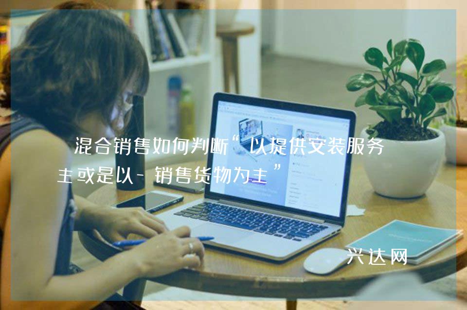 混合销售如何判断“以提供安装服务为主或是以-销售货物为主”？ 