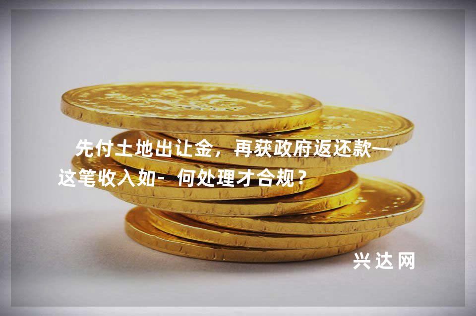 先付土地出让金，再获政府返还款——这笔收入如-何处理才合规？ 