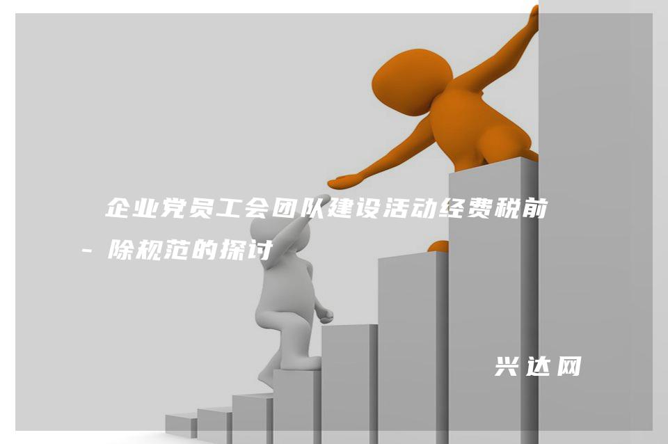 企业党员工会团队建设活动经费税前扣-除规范的探讨 