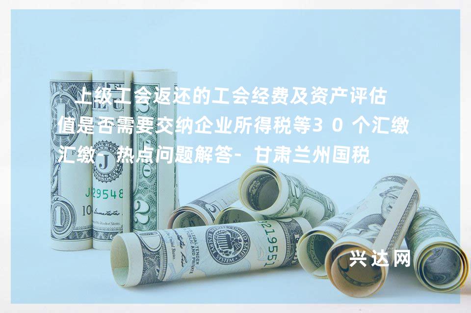 上级工会返还的工会经费及资产评估增值是否需要交纳企业所得税等30个汇缴-热点问题解答-甘肃兰州国税 