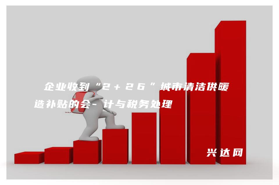 企业收到“2+26”城市清洁供暖改造补贴的会-计与税务处理 