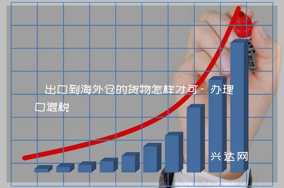 出口到海外仓的货物怎样才可-办理出口退税 