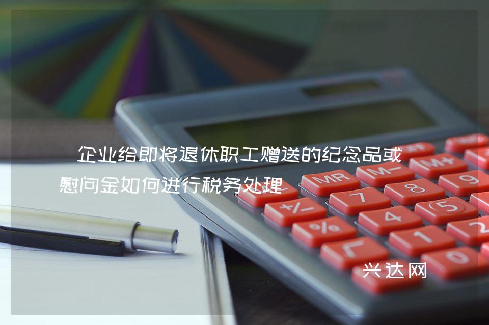 企业给即将退休职工赠送的纪念品或者慰问金如何进行税务处理 