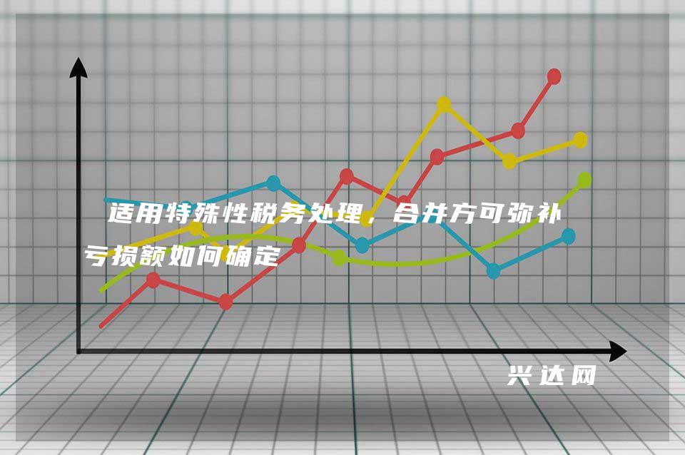 适用特殊性税务处理，合并方可弥补的亏损额如何确定 