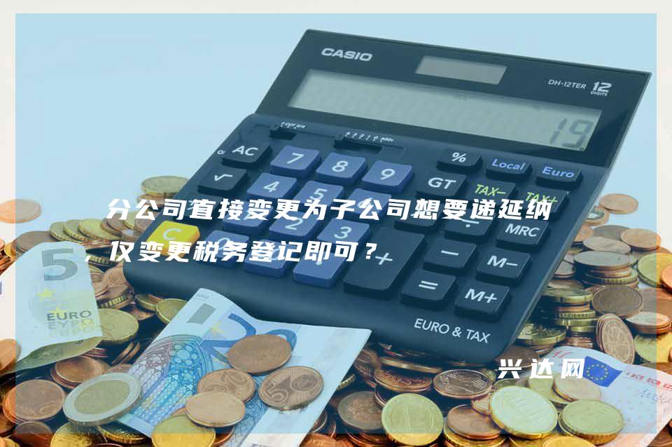 分公司直接变更为子公司想要递延纳税，仅变更税务登记即可？ 