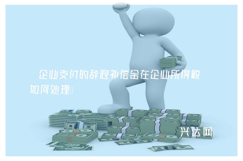 企业支付的辞退补偿金在企业所得税上如何处理？ 