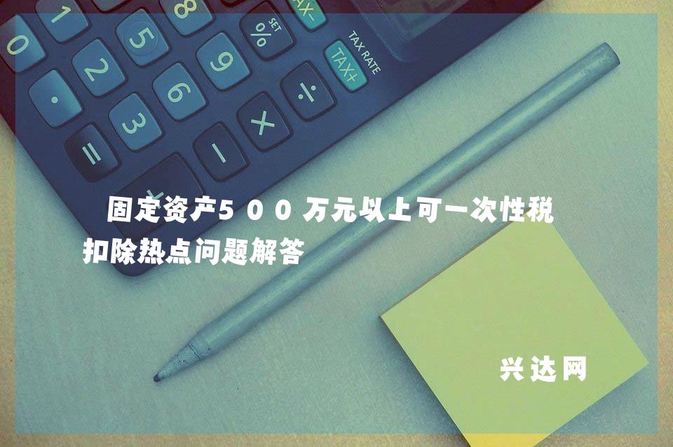 固定资产500万元以上可一次性税前扣除热点问题解答 