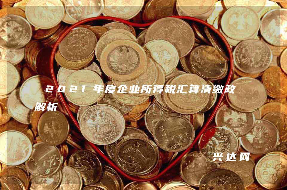 2021年度企业所得税汇算清缴政策解析 