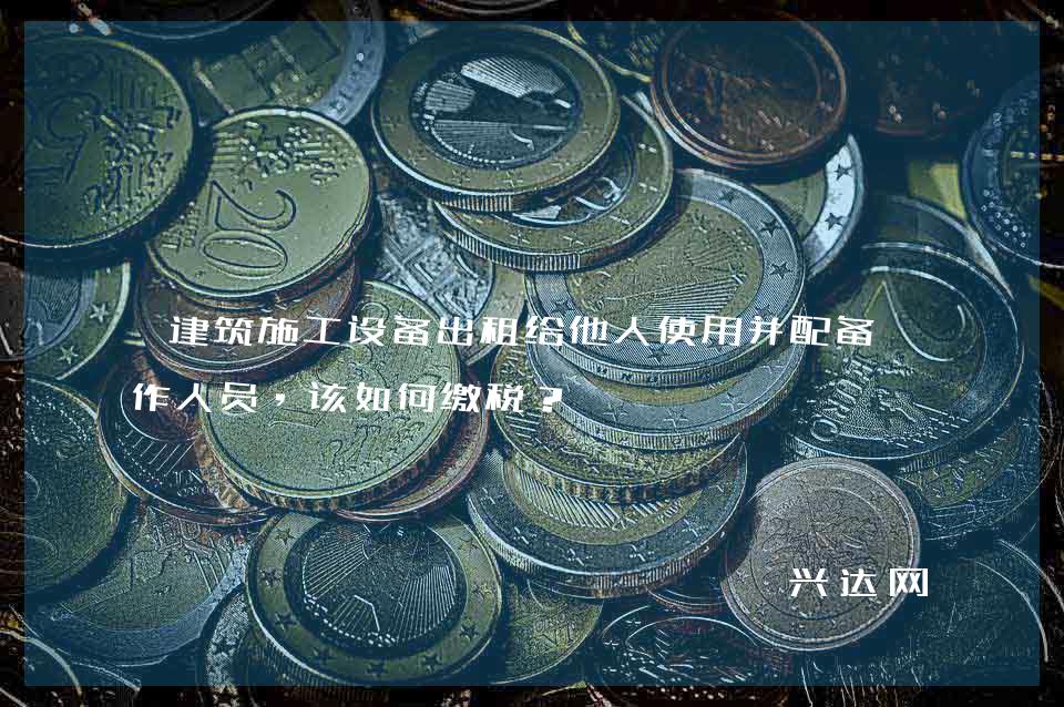 建筑施工设备出租给他人使用并配备操作人员，该如何缴税？ 