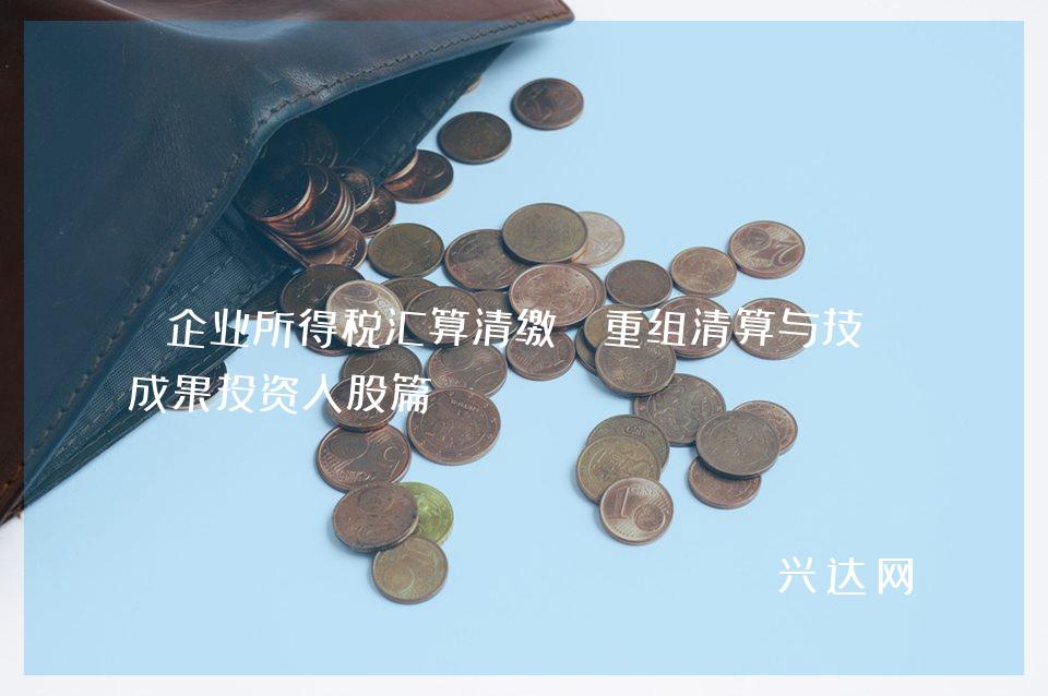 企业所得税汇算清缴：重组清算与技术成果投资入股篇 