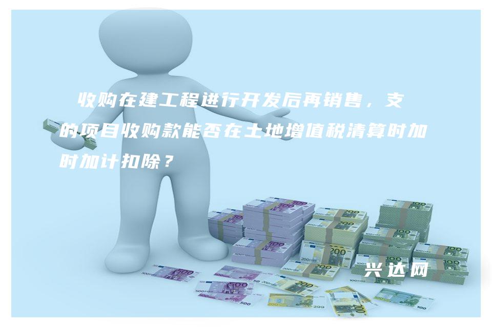 收购在建工程进行开发后再销售，支付的项目收购款能否在土地增值税清算时加计扣除？ 